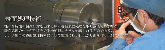 表面処理技術 様々な特性の製剤に対応出来る様に各種表面処理を取り揃えています。表面処理の仕上がりはその下地処理に大きく影響されるものであり、ナンノ独自の鏡面処理技術によって鏡面に近い仕上がり面を作り上げています。